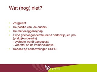 Wat (nog) niet? Zorgplicht De positie van  de ouders  De medezeggenschap Lwoo (leerwegondersteunend onderwijs) en pro (praktijkonderwijs)  - systeem wordt aangepast - voorstel na de zomervakantie Reactie op aanbevelingen ECPO 