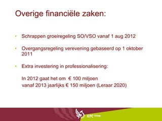 Overige financiële zaken: Schrappen groeiregeling SO/VSO vanaf 1 aug 2012 Overgangsregeling verevening gebaseerd op 1 oktober 2011 Extra investering in professionalisering: In 2012 gaat het om  € 100 miljoen vanaf 2013 jaarlijks € 150 miljoen (Leraar 2020) 