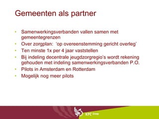 Gemeenten als partner Samenwerkingsverbanden vallen samen met gemeentegrenzen Over zorgplan:  ‘op overeenstemming gericht overleg’ Ten minste 1x per 4 jaar vaststellen Bij indeling decentrale jeugdzorgregio’s wordt rekening gehouden met indeling samenwerkingsverbanden P.O. Pilots in Amsterdam en Rotterdam Mogelijk nog meer pilots 