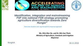 Identification, integration and mainstreaming
FSF into national FSN strategy promoting
agriculture diversification towards Zero
Hunger"
Ms. Khin Mar Oo and Dr. Min San Thein
Ministry of Agriculture, Livestock and Irrigation
Myanmar
Bangkok 30.11.2018
Overview situation and way-forward to empirical approach
 