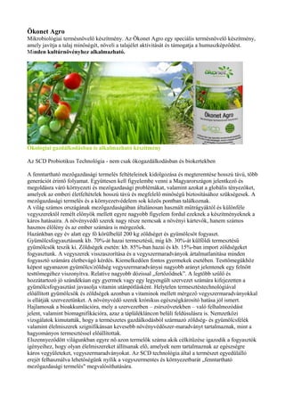 Ökonet Agro
Mikrobiológiai termésnövelő készítmény. Az Ökonet Agro egy speciális termésnövelő készítmény,
amely javítja a talaj minőségét, növeli a talajélet aktivitását és támogatja a humuszképződést.
Minden kultúrnövényhez alkalmazható.
Ökológiai gazdálkodásban is alkalmazható készítmény
Az SCD Probiotikus Technológia - nem csak ökogazdálkodásban és biokertekben
A fenntartható mezőgazdasági termelés feltételeinek kidolgozása és megteremtése hosszú távú, több
generációt érintő folyamat. Együttesen kell figyelembe venni a Magyarországon jelentkező és
megoldásra váró környezeti és mezőgazdasági problémákat, valamint azokat a globális tényezőket,
amelyek az emberi életfeltételek hosszú távú és megfelelő minőségű biztosításához szükségesek. A
mezőgazdasági termelés és a környezetvédelem sok közös pontban találkoznak.
A világ számos országának mezőgazdaságában általánosan használt műtrágyáktól és különféle
vegyszerektől remélt előnyök mellett egyre nagyobb figyelem fordul ezeknek a készítményeknek a
káros hatásaira. A növényvédő szerek nagy része nemcsak a növényi kártevők, hanem számos
hasznos élőlény és az ember számára is mérgezőek.
Hazánkban egy év alatt egy fő körülbelül 200 kg zöldséget és gyümölcsöt fogyaszt.
Gyümölcsfogyasztásunk kb. 70%-át hazai termesztésű, míg kb. 30%-át külföldi termesztésű
gyümölcsök teszik ki. Zöldségek esetén: kb. 85%-ban hazai és kb. 15%-ban import zöldségeket
fogyasztunk. A vegyszerek visszaszorítása és a vegyszermaradványok ártalmatlanítása minden
fogyasztó számára életbevágó kérdés. Kiemelkedően fontos gyermekek esetében. Testtömegükhöz
képest ugyanazon gyümölcs/zöldség vegyszermaradványai nagyobb arányt jelentenek egy felnőtt
testtömegéhez viszonyítva. Relatíve nagyobb dózissal „fertőződnek”. A legtöbb szülő és
hozzátartozó jó szándékúan egy gyermek vagy egy legyengült szervezet számára kifejezetten a
gyümölcsfogyasztást javasolja vitamin utánpótlásként. Helytelen termesztéstechnológiával
előállított gyümölcsök és zöldségek azonban a vitaminok mellett mérgező vegyszermaradványokkal
is ellátják szervezetünket. A növényvédő szerek krónikus egészségkárosító hatása jól ismert.
Hajlamosak a bioakkumlációra, mely a szervezetben – zsírszövetekben – való felhalmozódást
jelent, valamint biomagnifikációra, azaz a táplálékláncon belüli feldúsulásra is. Nemzetközi
vizsgálatok kimutatták, hogy a természetes gazdálkodásból származó zöldség- és gyümölcsfélék
valamint élelmiszerek szignifikánsan kevesebb növényvédőszer-maradványt tartalmaznak, mint a
hagyományos termesztéssel előállítottak.
Elszennyeződött világunkban egyre nő azon termelők száma akik célkitűzése igazodik a fogyasztók
igényeihez, hogy olyan élelmiszereket állítsanak elő, amelyek nem tartalmaznak az egészségre
káros vegyületeket, vegyszermaradványokat. Az SCD technológia által a természet egyedülálló
erejét felhasználva lehetőségünk nyílik a vegyszermentes és környezetbarát „fenntartható
mezőgazdasági termelés" megvalósíthatására.
 