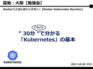 ” 30分 ”で分かる
「Kubernetes」の基本
2017.10.20（Fri）
ぐらいで
Dockerことはじめハンズオン！ [Docker Kubernetes Rancher]
雲勉：大阪【勉強会】
 