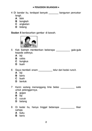  PENJODOH BILANGAN 
2
4 Di bandar itu, terdapat banyak _______ bangunan pencakar
langit.
A blok
B bongkah
C angkatan
D bidang
Soalan 5 berdasarkan gambar di bawah.
5 Kak Salmah memberikan beberapa __________ gula-gula
kepada adiknya.
A biji
B cebis
C bungkus
D buah
6 Saya membeli enam __________ telur dari kedai runcit.
A biji
B baris
C buah
D bentuk
7 Karim sedang memanggang lima belas __________ sate
untuk pelanggannya.
A gugus
B biji
C cucuk
D batang
8 Di kedai itu, hanya tinggal beberapa __________ tikar
sahaja.
A buku
B baris
 