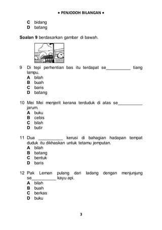  PENJODOH BILANGAN 
3
C bidang
D batang
Soalan 9 berdasarkan gambar di bawah.
9 Di tepi perhentian bas itu terdapat se__________ tiang
lampu.
A bilah
B buah
C baris
D batang
10 Mei Mei menjerit kerana terduduk di atas se__________
jarum.
A buku
B cebis
C bilah
D butir
11 Dua __________ kerusi di bahagian hadapan tempat
duduk itu dikhaskan untuk tetamu jemputan.
A bilah
B batang
C bentuk
D baris
12 Pak Leman pulang dari ladang dengan menjunjung
se__________ kayu api.
A bilah
B buah
C berkas
D buku
 