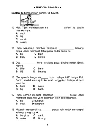  PENJODOH BILANGAN 
4
Soalan 13 berdasarkan gambar di bawah.
13 Mak Tijah memasukkan se__________ garam ke dalam
masakannya.
A cubit
B biji
C cucuk
D cekak
14 Puan Maisarah membeli beberapa __________ benang
emas untuk membuat tekat pada cadar baldu itu.
A biji C butir
B buku D cekak
15 Dua __________ keris tersilang pada dinding rumah Encik
Hamid.
A bilah C baris
B biji D batang
16 "Berapakah harga se_____ buah kelapa ini?" tanya Pak
Budin sambil menunjuk ke arah longgokan kelapa di tepi
jalan itu.
A butir C colek
B biji D buah
17 Puan Barhah membeli beberapa __________ coklat untuk
membuat gubahan yang ditempah oleh pelanggannya.
A biji C bungkus
B cubit D bongkah
18 Maznah mengambil se_______ perca kain untuk menampal
kainnya yang koyak.
A bungkus C carik
B colek D bidang
 