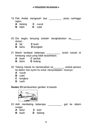  PENJODOH BILANGAN 
5
19 Pak Andak mengasah dua _________ pisau sehingga
tajam.
A batang C cucuk
B bilah D cubit
20 Dia begitu kenyang setelah menghabiskan se_______
durian.
A biji C buah
B baris D bongkah
21 Masih terdapat beberapa __________ tanah sawah di
kampung saya yang tidak diusahakan.
A buah C bentuk
B baris D bidang
22 Tukang masak itu memasukkan se________ serbuk perasa
ke dalam kari ayam itu untuk menyedapkan rasanya.
A cucuk
B cubit
C bungkus
D carik
Soalan 23 berdasarkan gambar di bawah.
23 Aidil membaling beberapa __________ guli ke dalam
sungai.
A ketul C butir
B buah D batang
 