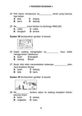  PENJODOH BILANGAN 
6
24 Pak Haron mempunyai se__________ tanah yang luasnya
tiga hektar.
A blok C bidang
B baris D batang
25 Se________ cincin berlian itu berharga RM2,000.
A cebis C colek
B bongkah D bentuk
Soalan 26 berdasarkan gambar di bawah.
26 Gajah sedang mengangkat se__________ kayu balak
menggunakan belalainya.
A buah C bongkah
B batang D butir
27 Banjir kilat telah menyebabkan beberapa __________ jalan
raya terpaksa ditutup.
A buah C batang
B blok D baris
Soalan 28 berdasarkan gambar di bawah.
28 Se__________ tentera udara itu sedang menjalani latihan
payung terjun.
A baris C berkas
B angkatan D buku
 