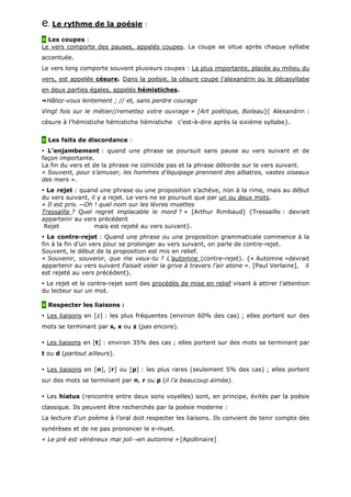 e. Le rythme de la poésie :
Les coupes :
Le vers comporte des pauses, appelés coupes. La coupe se situe après chaque syllabe
accentuée.
Le vers long comporte souvent plusieurs coupes : La plus importante, placée au milieu du
vers, est appelée césure. Dans la poésie, la césure coupe l’alexandrin ou le décasyllabe
en deux parties égales, appelés hémistiches.
«Hâtez-vous lentement ; // et, sans perdre courage
Vingt fois sur le métier//remettez votre ouvrage » [Art poétique, Boileau]{ Alexandrin :
césure à l’hémistiche hémistiche hémistiche c’est-à-dire après la sixième syllabe}.
Les faits de discordance :
L’enjambement : quand une phrase se poursuit sans pause au vers suivant et de
façon importante.
La fin du vers et de la phrase ne coïncide pas et la phrase déborde sur le vers suivant.
« Souvent, pour s’amuser, les hommes d’équipage prennent des albatros, vastes oiseaux
des mers ».
Le rejet : quand une phrase ou une proposition s’achève, non à la rime, mais au début
du vers suivant, il y a rejet. Le vers ne se poursuit que par un ou deux mots.
« Il est pris. ─Oh ! quel nom sur les lèvres muettes
Tressaille ? Quel regret implacable le mord ? » [Arthur Rimbaud] {Tressaille : devrait
appartenir au vers précédent
Rejet mais est rejeté au vers suivant}.
Le contre-rejet : Quand une phrase ou une proposition grammaticale commence à la
fin à la fin d’un vers pour se prolonger au vers suivant, on parle de contre-rejet.
Souvent, le début de la proposition est mis en relief.
« Souvenir, souvenir, que me veux-tu ? L’automne (contre-rejet). {« Automne »devrait
appartenir au vers suivant Faisait voler la grive à travers l’air atone ». [Paul Verlaine], il
est rejeté au vers précédent}.
Le rejet et le contre-rejet sont des procédés de mise en relief visant à attirer l’attention
du lecteur sur un mot.
Respecter les liaisons :
Les liaisons en [z] : les plus fréquentes (environ 60% des cas) ; elles portent sur des
mots se terminant par s, x ou z (pas encore).
Les liaisons en [t] : environ 35% des cas ; elles portent sur des mots se terminant par
t ou d (partout ailleurs).
Les liaisons en [n], [r] ou [p] : les plus rares (seulement 5% des cas) ; elles portent
sur des mots se terminant par n, r ou p (il l’a beaucoup aimée).
Les hiatus (rencontre entre deux sons voyelles) sont, en principe, évités par la poésie
classique. Ils peuvent être recherchés par la poésie moderne :
La lecture d’un poème à l’oral doit respecter les liaisons. Ils convient de tenir compte des
synérèses et de ne pas prononcer le e-muet.
« Le pré est vénéneux mai joli→en automne » [Apollinaire]
 