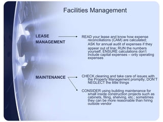 Facilities Management READ your lease and know how expense reconciliations (CAM) are calculated;  ASK for annual audit of expenses if they  appear out of line; RUN the numbers yourself; ENSURE calculations don’t include capital expenses – only operating expenses CHECK cleaning and take care of issues with the Property Management promptly; DON’T NEGLECT the little things  CONSIDER using building maintenance for small inside construction projects such as cabinets, filing, shelving, etc.; sometimes they can be more reasonable than hiring outside vendor LEASE  MANAGEMENT MAINTENANCE  