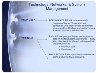 Technology, Networks, & System  Management HELP DESK TRAINING FOR SMALLER FIRMS, outsource daily “ help desk” issues. There are local companies who offer services to remotely access and troubleshoot workstation issues & to also monitor online back-up. ENSURE that your employees are kept up-to-date on the latest technology trends – many sites offer free tutorials and training on their products, such as: Microsoft.com Peachtree.com HAVE REGULAR lunch-and-learn sessions for Word & other software programs. 