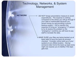 Technology, Networks, & System  Management NETWORK DO NOT forego preventative measure to avoid expenditures.  The expense is nothing compared to the stress you will go through if your data is irretrievable because you saved money by  not  providing a sound backup system – not to mention the expense of hiring an “emergency” IT person to try & resolve the problem or the “emergency” overtime you will have to pay staff to recreate the data. MAKE SURE your files are being backed up at least daily & have the back-up process checked.  Consider online back-up of your systems to an offsite location.  Having someone take home the back-up tape every night can expose you to liability if the tape gets lost. 