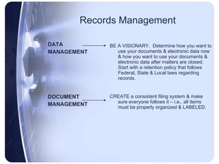 Records Management DATA  MANAGEMENT DOCUMENT  MANAGEMENT BE A VISIONARY.  Determine how you want to use your documents & electronic data now & how you want to use your documents & electronic data after matters are closed.  Start with a retention policy that follows Federal, State & Local laws regarding records. CREATE a consistent filing system & make sure everyone follows it – i.e., all items must be properly organized & LABELED. 