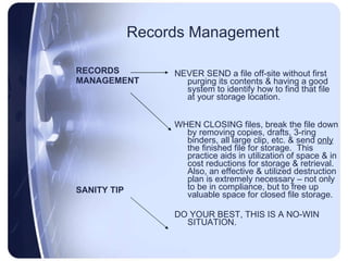 Records Management RECORDS MANAGEMENT SANITY TIP NEVER SEND a file off-site without first purging its contents & having a good system to identify how to find that file at your storage location. WHEN CLOSING files, break the file down by removing copies, drafts, 3-ring binders, all large clip, etc. & send  only  the finished file for storage.  This practice aids in utilization of space & in cost reductions for storage & retrieval.  Also, an effective & utilized destruction plan is extremely necessary – not only to be in compliance, but to free up valuable space for closed file storage. DO YOUR BEST, THIS IS A NO-WIN SITUATION.  