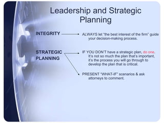 Leadership and Strategic Planning INTEGRITY STRATEGIC PLANNING ALWAYS let “the best interest of the firm” guide your decision-making process. IF YOU DON’T have a strategic plan,  do one .  It’s not so much the plan that’s important, it’s the process you will go through to develop the plan that is critical. PRESENT “WHAT-IF” scenarios & ask attorneys to comment. 