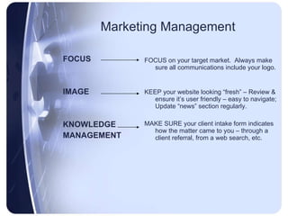 Marketing Management FOCUS IMAGE KNOWLEDGE MANAGEMENT FOCUS on your target market.  Always make sure all communications include your logo. KEEP your website looking “fresh” – Review & ensure it’s user friendly – easy to navigate; Update “news” section regularly. MAKE SURE your client intake form indicates how the matter came to you – through a client referral, from a web search, etc. 