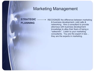 Marketing Management STRATEGIC PLANNING RECOGNIZE the difference between marketing & business development, cold calls & networking.  Hire a consultant to provide attorneys with business development knowledge to allay their fears of being a “salesmen”.  Listen to your marketing consultants.  You are the expert in law… they are the experts in marketing. 