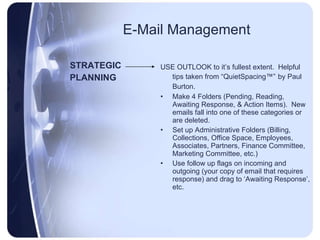 E-Mail Management STRATEGIC PLANNING USE OUTLOOK to it’s fullest extent.  Helpful tips taken from “QuietSpacing™”   by Paul Burton.   Make 4 Folders (Pending, Reading, Awaiting Response, & Action Items).  New emails fall into one of these categories or are deleted.  Set up Administrative Folders (Billing, Collections, Office Space, Employees, Associates, Partners, Finance Committee, Marketing Committee, etc.) Use follow up flags on incoming and outgoing (your copy of email that requires response) and drag to ‘Awaiting Response’, etc. 