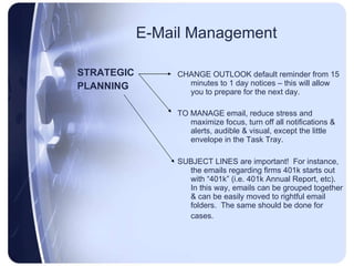 E-Mail Management STRATEGIC PLANNING CHANGE OUTLOOK default reminder from 15 minutes to 1 day notices – this will allow you to prepare for the next day. TO MANAGE email, reduce stress and maximize focus, turn off all notifications & alerts, audible & visual, except the little envelope in the Task Tray. SUBJECT LINES are important!  For instance, the emails regarding firms 401k starts out with “401k” (i.e. 401k Annual Report, etc).  In this way, emails can be grouped together & can be easily moved to rightful email folders.  The same should be done for cases.  