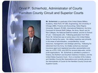 Orval P. Schierholz, Administrator of Courts Hamilton County Circuit and Superior Courts   Mr. Schierholz  is a graduate of the United States Military  Academy, West Point, NY (BS, Engineering), the University of  Chicago (MBA, Finance and Accounting), Salve Regina  University, Newport, RI (MA, international Relations), the Army  Command & General Staff College, the Army, Naval, and Air  War Colleges, the National Defense Institute, and the IU School  of Law – Indianapolis (JD).  Following graduation from West  Point, Mr. Schierholz was on active duty in the United States  Army for twenty-five years.  His military expertise was primarily  in the areas of administration, comptrollership, human  resources, management, and strategic planning.  Following his  retirement from the Army, he initially worked as a licensed  insurance agent and registered securities representative and  later as a CFO, COO, and CEO for several state-wide, not-for- profit organizations.  Mr. Schierholz is admitted to practice in  Indiana, the Northern and Southern Districts of Indiana, and the  United States Supreme Court.  He is a member of the Indiana  and Hamilton County Bar Associations and currently serves as  the Administrator of Courts for the Hamilton County Circuit and  Superior Courts. 
