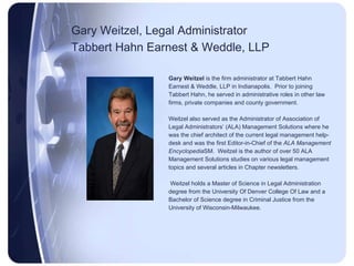 Gary Weitzel, Legal Administrator Tabbert Hahn Earnest & Weddle, LLP   Gary Weitzel  is the firm administrator at Tabbert Hahn  Earnest & Weddle, LLP in Indianapolis.  Prior to joining  Tabbert Hahn, he served in administrative roles in other law  firms, private companies and county government.  Weitzel also served as the Administrator of Association of  Legal Administrators’ (ALA) Management Solutions where he  was the chief architect of the current legal management help- desk and was the first Editor-in-Chief of the  ALA Management  Encyclopedia SM.  Weitzel is the author of over 50 ALA  Management Solutions studies on various legal management  topics and several articles in Chapter newsletters. Weitzel holds a Master of Science in Legal Administration degree from the University Of Denver College Of Law and a  Bachelor of Science degree in Criminal Justice from the  University of Wisconsin-Milwaukee.  