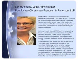 Lori Hutchens, Legal Administrator Parr Richey Obremskey Frandsen & Patterson, LLP   Lori Hutchens  is the administrator of PARR RICHEY OBREMSKEY FRANDSEN & PATTERSON, LLP, a 15-attorney  law firm with offices in Lebanon and downtown Indianapolis,  has been with the firm for thirty years.  In her position, Lori oversees all areas of the firm administration including financial management, human resources, information technology and facilities management.  Lori has previously attended IUPUI and is currently working toward a bachelor’s in business administration through the University of Phoenix.  Lori has enjoyed being active in professional and community service, having served as an officer of the Indiana Association of Legal Administrators and as a board member of the Lebanon Area Boys & Girls Club, the Thorntown Library, and the Boone County 4th of July Committee.  Additionally, Lori has served as employee campaign coordinator for the firm’s annual United Way campaign which has resulted in the firm earning Pacesetter status the last two years and receiving in 2008 a special Pacesetter award for the largest increase in unrestricted giving. Parr Richey was the first organization in Boone County and the first law firm to ever accept a Pacesetter award. 