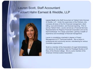 Lauren Scott, Staff Accountant Tabbert Hahn Earnest & Weddle, LLP   Lauren Scott  is the Staff Accountant at Tabbert Hahn Earnest & Weddle, LLP.  Under the supervision of the Partners, she oversees all areas of the firm financial management, client billing, trust administration, and financial reporting.  Prior to  joining Tabbert Hahn, Lauren served as a Financial Services  Representative for Regions Financial Corporation and as the  lead bookkeeper  for a large corporation, gaining a wealth of  experience and knowledge of financial management.  Lauren is completing a bachelor’s degree in Project Management at ITT Technical Institute.  She is active in professional and community service, volunteering for various charitable organizations. Scott is a member of the Association of Legal Administrators and serves on the advisory board for Paralegal Studies at ST. Mary of the Woods College.  She is a prior member of the American Criminal Justice Association . 
