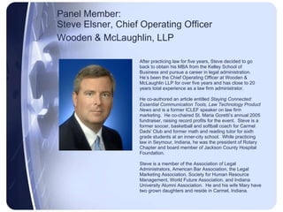 Panel Member:  Steve Elsner, Chief Operating Officer Wooden & McLaughlin, LLP   After practicing law for five years, Steve decided to go back to obtain his MBA from the Kelley School of Business and pursue a career in legal administration.  He’s been the Chief Operating Officer at Wooden & McLaughlin LLP for over five years and has close to 20 years total experience as a law firm administrator. He co-authored an article entitled  Staying Connected: Essential Communication Tools, Law Technology Product News  and is a former ICLEF speaker on law firm marketing.  He co-chaired St. Maria Goretti’s annual 2005  fundraiser, raising record profits for the event.  Steve is a  former soccer, basketball and softball coach for Carmel  Dads' Club and former math and reading tutor for sixth  grade students at an inner-city school.  While practicing  law in Seymour, Indiana, he was the president of Rotary  Chapter and board member of Jackson County Hospital  Foundation. Steve is a member of the Association of Legal  Administrators, American Bar Association, the Legal  Marketing Association, Society for Human Resource  Management, World Future Association, and Indiana  University Alumni Association.  He and his wife Mary have  two grown daughters and reside in Carmel, Indiana. 