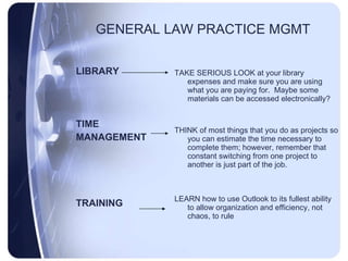 GENERAL LAW PRACTICE MGMT LIBRARY TIME MANAGEMENT TRAINING TAKE SERIOUS LOOK at your library expenses and make sure you are using what you are paying for.  Maybe some materials can be accessed electronically? THINK of most things that you do as projects so you can estimate the time necessary to complete them; however, remember that constant switching from one project to another is just part of the job. LEARN how to use Outlook to its fullest ability to allow organization and efficiency, not chaos, to rule 