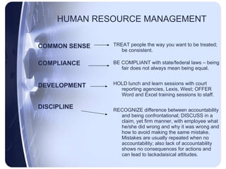 HUMAN RESOURCE MANAGEMENT COMMON SENSE COMPLIANCE DEVELOPMENT DISCIPLINE TREAT people the way you want to be treated; be consistent. BE COMPLIANT with state/federal laws – being fair does not always mean being equal. HOLD lunch and learn sessions with court reporting agencies, Lexis, West; OFFER Word and Excel training sessions to staff. RECOGNIZE difference between accountability and being confrontational; DISCUSS in a claim, yet firm manner, with employee what he/she did wrong and why it was wrong and how to avoid making the same mistake.  Mistakes are usually repeated when no accountability; also lack of accountability shows no consequences for actions and can lead to lackadaisical attitudes. 