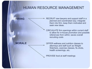 HUMAN RESOURCE MANAGEMENT HIRING MORALE RECRUIT new lawyers and support staff in a planned and coordinated way; integrate them into firm, keep them motivated and seek new ideas. CIRCUILATE firm openings within current staff to allow for in-house promotion and possible references from within; saves overall recruiting costs OFFER wellness and nutrition classes to attorneys and staff such as Weight Watchers, exercise classes, flu shots, health screenings, etc. PROVIDE food at staff meetings 