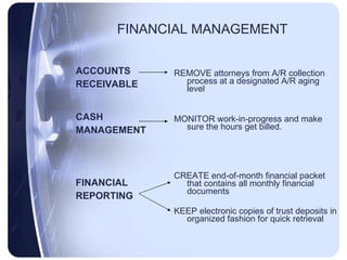 FINANCIAL MANAGEMENT ACCOUNTS RECEIVABLE CASH MANAGEMENT FINANCIAL REPORTING REMOVE attorneys from A/R collection process at a designated A/R aging level MONITOR work-in-progress and make sure the hours get billed. CREATE end-of-month financial packet that contains all monthly financial documents KEEP electronic copies of trust deposits in organized fashion for quick retrieval 