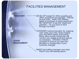 FACILITIES MANAGEMENT INVENTORY LEASE MANAGEMENT DEVELOP budget for office supplies and office equipment and postage.  TRACK annual costs.  ANALYZE whether better to purchase or lease equipment.  BE HESITANT to get the “latest and greatest” – do you want to work through the kinks?  CONSIDER outsourcing labor for outgoing mail, large copy jobs, large imaging jobs and office supply purchasing. Many office supply companies will monitor your supply level and restock as necessary.  DOUBLE CHECK contracts to ensure you have the flexibility to change them if your business changes. MAKE the building manager your best friend if you are leasing space. 