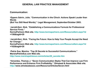 GENERAL LAW PRACTICE MANAGEMENT Communication: Eppers Salvin, Julie. “Communication in the Clinch: Actions Speak Louder than Words  (But You Still Need Words).”  Legal Management , September/October 2003. Jarrett-Kerr, Nick. “Establishing a Communications Formula for Professional Service Firms.”  KermaPartners Web site.  http:// www.kermapartners.com/ResourceItem.aspx?id =156&tagId=29   Jarrett-Kerr, Nick. “Facing the Future: How to Help Your People Accept the Need for Change.” KermaPartners Web site.  http:// www.kermapartners.com/ResourceItem.aspx?id =182&tagId=29   Petrie Sue, Marsha. “Top 20 Secrets to Successful Communications.” MarshaPetrieSue.com Web site.  http://www.marshapetriesue.com/articles/20_secrets.htm   Venardos, Thomas J. “Seven Communication Styles That Can Improve Law Firm Performance and Enhance Firm Profitability.” Olmstead & Associates Web site.  http:// www.olmsteadassoc.com/Resource/Articles/Seven.html   