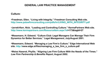 GENERAL LAW PRACTICE MANAGEMENT Culture: Freedman, Ellen. “Living with Integrity.” Freedman Consulting Web site.  http://www.palawfirmconsulting.com/pdfs/hr/LIVING_WITH_INTEGRITY.pdf   Jarrett-Kerr, Nick. “Leading and Controlling Culture.” KermaPartners Web site.  http:// www.kermapartners.com/ResourceItem.aspx?id =173&tagId=27   Wesemann, H. Edward. “Culture Club: Legal Managers Can Manage Their Firm Dynamics for Better Services.”  Legal Management , July/August 2001. Wesemann, Edward. “Managing a Law Firm’s Culture.” Edge International Web site.  http:// www.edge.ai/files/managing_a_law_firm_s_culture.pdf   Weiss Haserot, Phyllis. “Aligning Law Firm Culture With the Needs of the Times.”  Law Firm Partnership & Benefits Report , August 2002. 