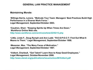 GENERAL LAW PRACTICE MANAGEMENT Maintaining Morale: Billings-Harris, Lenora. “Motivate Your Team: Managers’ Best Practices Build High Performance in a Diverse Work Force.”  Legal Management , September/October 2003.  Caudron, Shari. “Keeping Spirits Up When Times Are Down.” Workforce Online Web site.  http://www.workforce.com/archive/article/22/02/13.php   Little, Linda F., Doug Rymph and Ann Ladd. “R-E-S-P-E-C-T: Find Out What It Means to Them.”  Legal Management , September/October 1998. Messmer, Max. “The Many Faces of Motivation.”  Legal Management , September/October 1997. Volkert, CharlesA. “Got Talent? Learn How to Keep Good Employees.”  Legal Management , October/November 2006.  http://www.alanet.org/publications/issue/octnov06/Volkert.pdf   