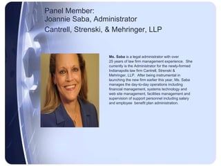 Panel Member:  Joannie Saba, Administrator Cantrell, Strenski, & Mehringer, LLP   Ms. Saba  is a legal administrator with over 25 years of law firm management experience.  She currently is the Administrator for the newly-formed Indianapolis law firm Cantrell, Strenski & Mehringer, LLP.  After being instrumental in launching the new firm earlier this year, Ms. Saba manages the day-to-day operations including financial management, systems technology and web site management, facilities management and supervision of support personnel including salary and employee  benefit plan administration.  