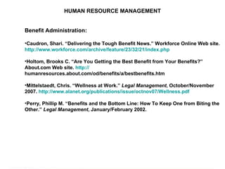 HUMAN RESOURCE MANAGEMENT Benefit Administration: Caudron, Shari. “Delivering the Tough Benefit News.” Workforce Online Web site.  http://www.workforce.com/archive/feature/23/32/21/index.php   Holtom, Brooks C. “Are You Getting the Best Benefit from Your Benefits?” About.com Web site.  http:// humanresources.about.com/od/benefits/a/bestbenefits.htm   Mittelstaedt, Chris. “Wellness at Work.”  Legal Management , October/November 2007.  http://www.alanet.org/publications/issue/octnov07/Wellness.pdf   Perry, Phillip M. “Benefits and the Bottom Line: How To Keep One from Biting the Other.”  Legal Management , January/February 2002. 