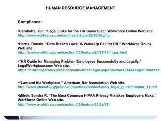 HUMAN RESOURCE MANAGEMENT Compliance: Carabetta, Jim. “Legal Links for the HR Generalist.” Workforce Online Web site.  http://www.workforce.com/archive/article/22/10/56.php   Harris, Donald. “Data Breach Laws: A Wake-Up Call for HR.” Workforce Online Web site.  http://www.workforce.com/section/03/feature/24/27/11/index.html   “ HR Guide for Managing Problem Employees Successfully and Legally.” LegalWorkplace.com Web site.  https://store.legalworkplace.com/ahiStore1/login.aspx?ekcsid=5146&LoginRedir=1&ReturnURL=https%3a%2f%2fwww.legalworkplace.com%2fchild.aspx%3fid%3d5146   “ Law and the Workplace.” American Bar Association Web site.  http://www.abanet.org/publiced/practical/books/family_legal_guide/chapter_11.pdf   Mihok, Sandra R. “The Most Common HIPAA Privacy Mistakes Employers Make.” Workforce Online Web site. http://www.workforce.com/section/03/feature/25/62/97/     