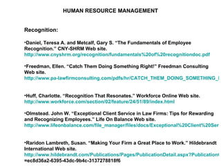 HUMAN RESOURCE MANAGEMENT Recognition: Daniel, Teresa A. and Metcalf, Gary S. “The Fundamentals of Employee Recognition.” CNY-SHRM Web site.  http://www.cnyshrm.org/recognition/fundamentals%20of%20recognitiondoc.pdf   Freedman, Ellen. “Catch Them Doing Something Right!” Freedman Consulting Web site.  http://www.pa-lawfirmconsulting.com/pdfs/hr/CATCH_THEM_DOING_SOMETHING_RIGHT.pdf   Huff, Charlotte. “Recognition That Resonates.” Workforce Online Web site.  http://www.workforce.com/section/02/feature/24/51/89/index.html   Olmstead. John W. “Exceptional Client Service in Law Firms: Tips for Rewarding and Recognizing Employees.” Life On Balance Web site.  http://www.lifeonbalance.com/file_manager/files/docs/Exceptional%20Client%20Service%20In%20Law%20Firms%20-Tips%20for%20rewarding%20Employees.pdf   Raridon Lambreth, Susan. “Making Your Firm a Great Place to Work.” Hildebrandt International Web site.  http://www.hildebrandt.com/Publications/Pages/PublicationDetail.aspx?PublicationGuid =ec8d36a2-6395-43dc-9b4c-3137278818f6   