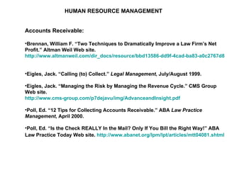 HUMAN RESOURCE MANAGEMENT Accounts Receivable: Brennan, William F. “Two Techniques to Dramatically Improve a Law Firm’s Net Profit.” Altman Weil Web site.  http://www.altmanweil.com/dir_docs/resource/bbd13586-dd9f-4cad-ba83-a0c2767d8d86_document.pdf   Eigles, Jack. “Calling (to) Collect.”  Legal Management , July/August 1999.  Eigles, Jack. “Managing the Risk by Managing the Revenue Cycle.” CMS Group Web site.  http://www.cms-group.com/p7dejavu/img/AdvanceandInsight.pdf   Poll, Ed. “12 Tips for Collecting Accounts Receivable.” ABA  Law Practice Management , April 2000.  Poll, Ed. “Is the Check REALLY In the Mail? Only If You Bill the Right Way!” ABA Law Practice Today Web site.  http://www.abanet.org/lpm/lpt/articles/mtt04081.shtml   