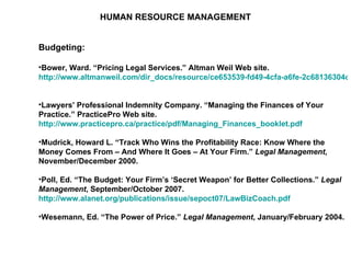 HUMAN RESOURCE MANAGEMENT Budgeting: Bower, Ward. “Pricing Legal Services.” Altman Weil Web site.  http://www.altmanweil.com/dir_docs/resource/ce653539-fd49-4cfa-a6fe-2c68136304c3_document.pdf   Lawyers’ Professional Indemnity Company. “Managing the Finances of Your Practice.” PracticePro Web site.  http://www.practicepro.ca/practice/pdf/Managing_Finances_booklet.pdf   Mudrick, Howard L. “Track Who Wins the Profitability Race: Know Where the Money Comes From – And Where It Goes – At Your Firm.”  Legal Management , November/December 2000. Poll, Ed. “The Budget: Your Firm’s ‘Secret Weapon’ for Better Collections.”  Legal Management , September/October 2007.  http://www.alanet.org/publications/issue/sepoct07/LawBizCoach.pdf   Wesemann, Ed. “The Power of Price.”  Legal Management , January/February 2004. 