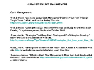 HUMAN RESOURCE MANAGEMENT Cash Management: Poll, Edward. “Cash and Carry: Cash Management Carries Your Firm Through Tough Times.” ABA Law Practice Today Web site.  http://www.abanet.org/lpm/lpt/articles/fin12081.shtml   Poll, Edward. “Catch [These] 22: These Win/Win Tips Will Keep Your Firm’s Cash Flowing.”  Legal Management , September/October 2001. Rose, Joel A. “Strategies That Keep Cash Flowing and Profit Margins Growing.” New York State Bar Association Web site.  http://nysbar.com/blogs/Tipoftheweek/2009/05/strategies_that_keep_cash_flow_1.html   Rose, Joel A. “Strategies to Enhance Cash Flow.” Joel A. Rose & Associates Web site.  http:// www.joelarose.com/articles/strat_cash_flow.html   Sammer, Joanne. “Effective Cash Flow Management: More than Just Sending Out Invoices.” Law.com Web site.  http:// www.law.com/jsp/law/sfb/lawArticleSFB.jsp?id =1097097864639   