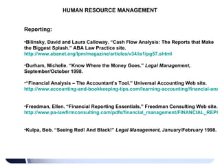 HUMAN RESOURCE MANAGEMENT Reporting: Bilinsky, David and Laura Calloway. “Cash Flow Analysis: The Reports that Make the Biggest Splash.” ABA Law Practice site.  http://www.abanet.org/lpm/magazine/articles/v34/is1/pg57.shtml   Durham, Michelle. “Know Where the Money Goes.”  Legal Management , September/October 1998. “ Financial Analysis – The Accountant’s Tool.” Universal Accounting Web site.  http://www.accounting-and-bookkeeping-tips.com/learning-accounting/financial-analysis.htm   Freedman, Ellen. “Financial Reporting Essentials.” Freedman Consulting Web site.  http://www.pa-lawfirmconsulting.com/pdfs/financial_management/FINANCIAL_REPORTING_ESSENTIALS.pdf   Kulpa, Bob. “Seeing Red! And Black!”  Legal Management , January/February 1998. 