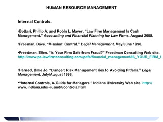 HUMAN RESOURCE MANAGEMENT Internal Controls: Bottari, Phillip A. and Robin L. Mayer. “Law Firm Management Is Cash Management.”  Accounting and Financial Planning for Law Firms , August 2008. Freeman, Dave. “Mission: Control.”  Legal Management , May/June 1996. Freedman, Ellen. “Is Your Firm Safe from Fraud?” Freedman Consulting Web site.  http://www.pa-lawfirmconsulting.com/pdfs/financial_management/IS_YOUR_FIRM_SAFE_FROM_FRAUD.pdf   Harned, Billie Jo. “Danger: Risk Management Key to Avoiding Pitfalls.”  Legal Management , July/August 1998. “ Internal Controls, A Guide for Managers.” Indiana University Web site.  http:// www.indiana.edu/~iuaudit/controls.html   