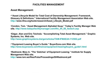 FACILITIES MANAGEMENT Asset Management: “ Asset Lifecycle Model for Total Cost of Ownership Management: Framework, Glossary & Definitions.” International Facility Management Association Web site.  http:// www.ifma.org/tools/research/Asset_Lifecyle_Model.pdf   Condon, Tom. “Asset Management Alphabet Soup.” Today’s Facility Manager Web site.  http://www.todaysfacilitymanager.com/tfm_04_08_factech.asp   Edgar, Alan and Eric Teicholz. “Accomplishing Total Asset Management.” Graphic Systems, Inc. Web site.  http://www.graphicsystems.biz/gsi/articles/TAM-IFMAEdit-112502.pdf   “ Equipment Leasing Buyer’s Guide.” BuyerZone.com Web site.  http://www.buyerzone.com/finance/equipment-leasing/buyers_guide1.html   Redmond, Mary A. “The ‘Gotchas’ of Equipment Leasing.” Institute for Supply Management Web site.  http:// www.ism.ws/files/Pubs/Proceedings/DHRedmond.pdf   