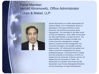 Panel Member:  Jerrold Abramowitz, Office Administrator Cohen & Malad, LLP   Jerrold Abramowitz is an office administrator for Cohen & Malad, LLP in Indianapolis where he specializes in the areas of finance, human resources, law practice and practice group management.  He is admitted to the state courts of Ohio and Oklahoma.  Since 1986, he has been the office administrator in private law firms.  His responsibilities have included controller and human resources management, strategic planning, practice and risk management, firm insurance coverage's, and benefits including pension plans.  Mr. Abramowitz has spoken and written on law firm management for various professional groups.  He earned his B.A. degree from the University of Connecticut, his M.S.J.A. degree from the University of Denver and his J.D. degree from the University of Toledo.  Mr. Abramowitz is a member of the American Bar Association (Law Practice Management Section) and the Association of Legal Administrators. 