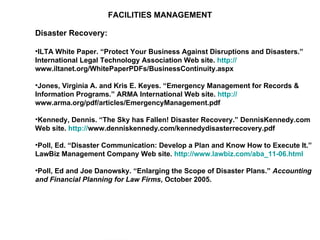 FACILITIES MANAGEMENT Disaster Recovery: ILTA White Paper. “Protect Your Business Against Disruptions and Disasters.” International Legal Technology Association Web site.  http:// www.iltanet.org/WhitePaperPDFs/BusinessContinuity.aspx   Jones, Virginia A. and Kris E. Keyes. “Emergency Management for Records & Information Programs.” ARMA International Web site.  http:// www.arma.org/pdf/articles/EmergencyManagement.pdf   Kennedy, Dennis. “The Sky has Fallen! Disaster Recovery.” DennisKennedy.com Web site.  http:// www.denniskennedy.com/kennedydisasterrecovery.pdf   Poll, Ed. “Disaster Communication: Develop a Plan and Know How to Execute It.” LawBiz Management Company Web site.  http://www.lawbiz.com/aba_11-06.html   Poll, Ed and Joe Danowsky. “Enlarging the Scope of Disaster Plans.”  Accounting and Financial Planning for Law Firms , October 2005. 