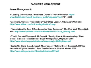 FACILITIES MANAGEMENT Lease Management: “ Leasing Office Space.” Business Owner’s Toolkit Web site.  http:// www.toolkit.com/small_business_guide/sbg.aspx?nid =P01_5300   Marchand, Celeste. “Negotiating Your Office Lease.” AllLaw.com Web site.  http://www.alllaw.com/articles/legal/article3.asp   “ Negotiating the Best Office Lease for Your Business.”  The New York Times  Web site.  http://www.nytimes.com/allbusiness/AB12317629_primary.html   O’Neil, Dan and Thomas G. McDonald. “Reality Check: Understanding ‘Silent Costs’ In Lease Transactions.”  Legal Management , May/June 2008.  http://www.alanet.org/publications/issue/mayjun08/BigIdeas.pdf   Senterfitt, Diane B. and Joseph Thanhauser. “Behind Every Successful Office Lease Is a Vigilant Lender.”  Real Estate Finance Journal , Winter 2000.  http://www.akingump.com/docs/publication/357.pdf   