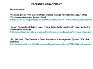 FACILITIES MANAGEMENT Maintenance: Hoskins, Brent. “The Green Office: Sharing the Eco-Friendly Message.”  Office Technology Magazine , January 2008.  https://us.riso.com/pls/portal/docs/PAGE/RISO07/EVENTS/IN%20THE%20NEWS/COVER%20STORYJAN%2008.PDF   Loper, Rachael and Robert Loper. “How Green Is My Law Firm?” Legal Marketing Association Web site.  http://www.legalmarketing.org/about-lma/products-andservices/private/whitepaper-howgreen   Pitt, Michael. “The Value of a Good Maintenance Management System.” FM Link Web site.  http://www.fmlink.com/ProfResources/Magazines/article.cgi?FM%20World:fmworld1220.html   