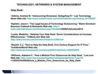 TECHNOLOGY, NETWORKS & SYSTEM MANAGEMENT Help Desk: Adkins, Andrew III. “Outsourcing Showcase: Delegating IT.” Law Technology News Web site.  http://www.lawtechnews.com/r5/showkiosk.asp?listing_id=700425   Epstein, Jason I. “Ten Legal Issues of Technology Outsourcing.” Baker Donelson Bearman Caldwell & Berkowitz Web site.  http:// www.bakerdonelson.com/Content.aspx?NodeID =200&PublicationID=4   Locke, Madeline. “Helping Your Help Desk: Seven Considerations to Increase Effectiveness.” TCMnet.com Web site.  http://www.tmcnet.com/tmcnet/articles/imi1298.htm   Rayhill, C.J. “How to Help the Help Desk: 21st Century Support for IT Pros.” TechNewsWorld Web site.  http://www.technewsworld.com/story/62475.html?wlc=1255535879   Williams, Adelaine F. “How a Midsize Firm Outsources Its Help Desk.” Law.com Web site.  http:// www.law.com/jsp/legaltechnology/pubArticleLT.jsp?id =1202433434065&How_a_Midsize_Firm_Outsources_Its_Help_Desk   